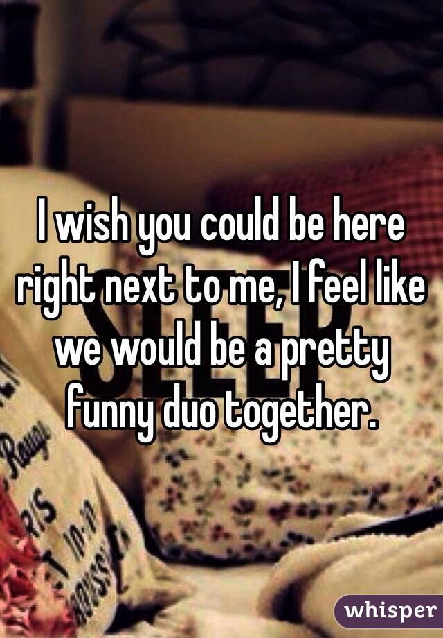 I wish you could be here right next to me, I feel like we would be a pretty funny duo together.