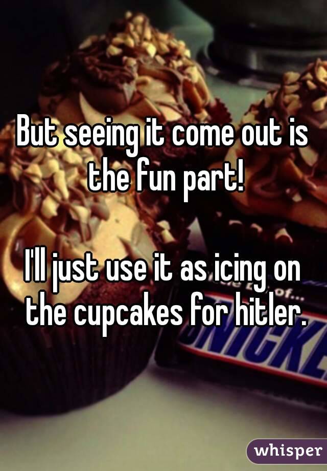 But seeing it come out is the fun part!

I'll just use it as icing on the cupcakes for hitler.