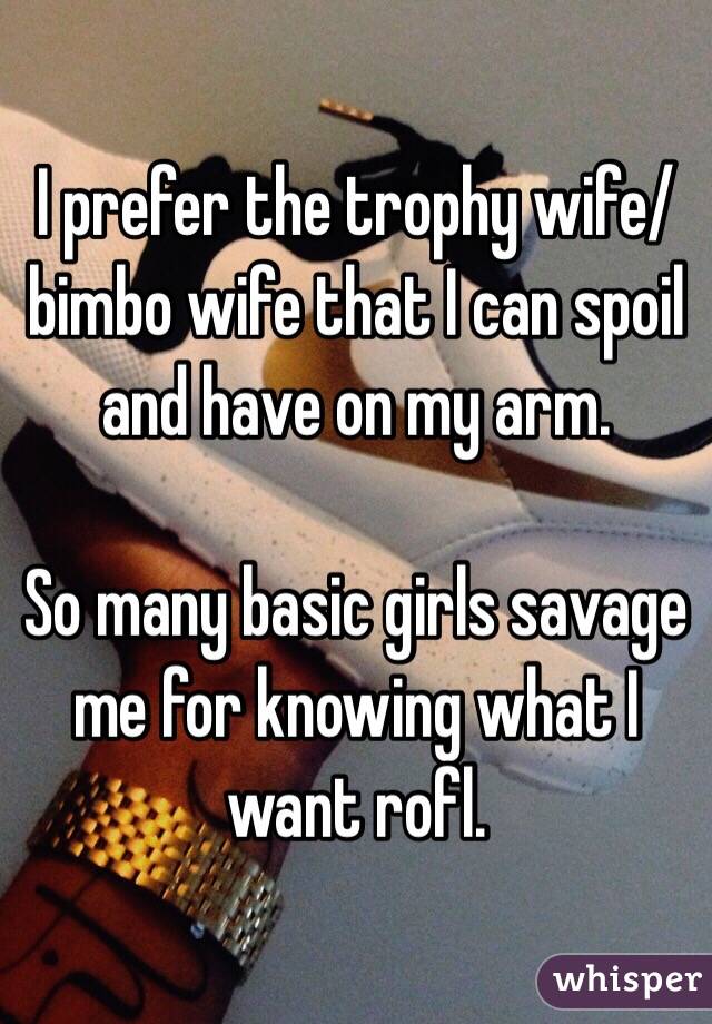 I prefer the trophy wife/bimbo wife that I can spoil and have on my arm. 

So many basic girls savage me for knowing what I want rofl. 