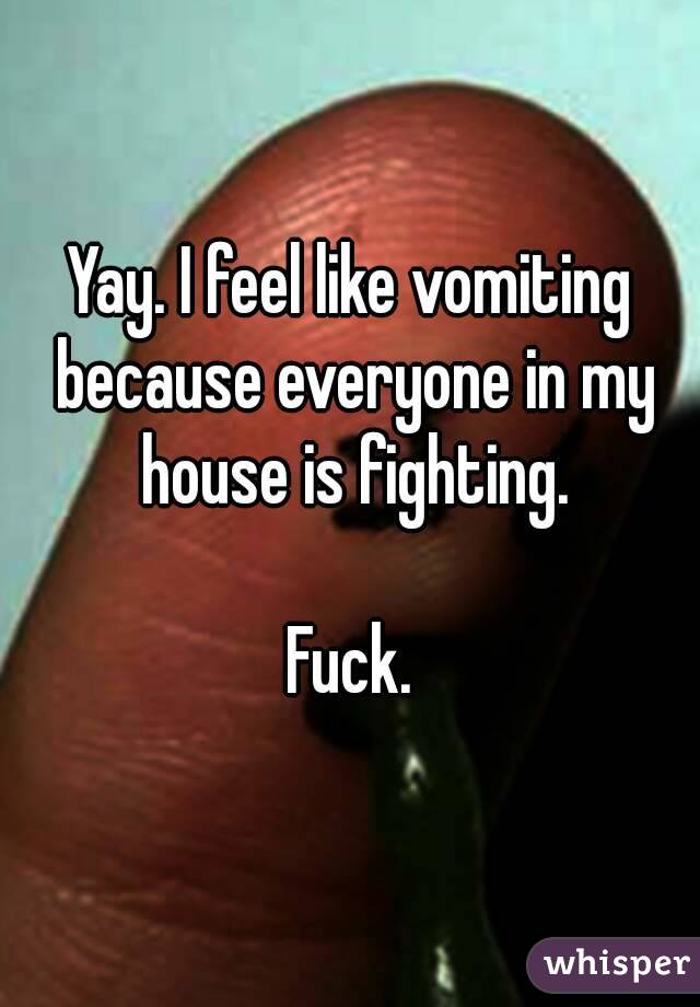 Yay. I feel like vomiting because everyone in my house is fighting.

Fuck.