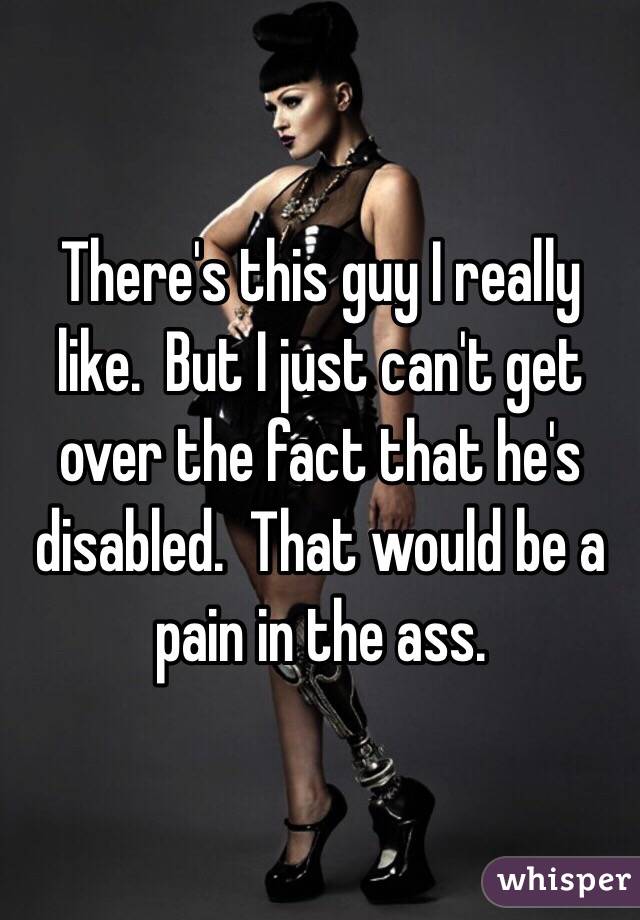 There's this guy I really like.  But I just can't get over the fact that he's disabled.  That would be a pain in the ass.  