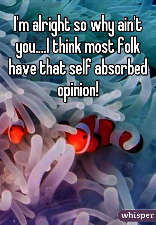 I'm alright so why ain't you....I think most folk have that self absorbed opinion!
