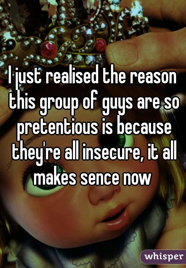 I just realised the reason this group of guys are so pretentious is because they're all insecure, it all makes sence now 