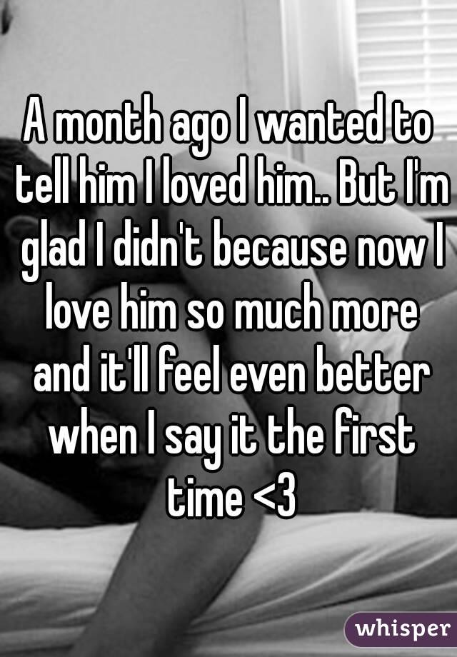 A month ago I wanted to tell him I loved him.. But I'm glad I didn't because now I love him so much more and it'll feel even better when I say it the first time <3