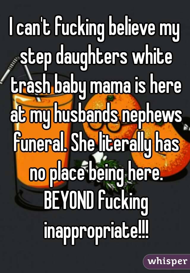 I can't fucking believe my step daughters white trash baby mama is here at my husbands nephews funeral. She literally has no place being here. BEYOND fucking inappropriate!!!