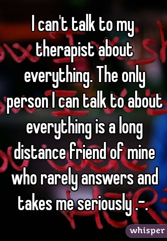I can't talk to my therapist about everything. The only person I can talk to about everything is a long distance friend of mine who rarely answers and takes me seriously .-. 