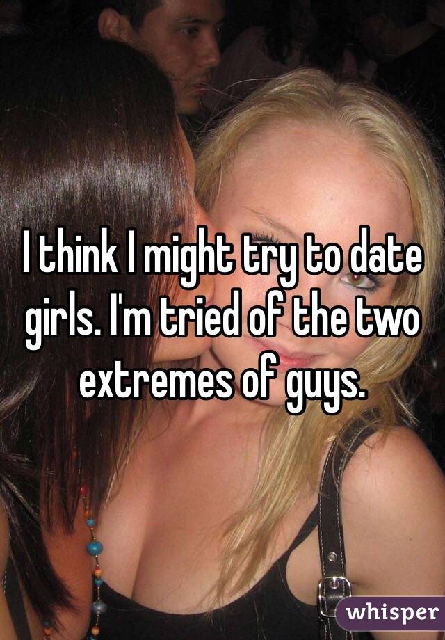 I think I might try to date girls. I'm tried of the two extremes of guys.