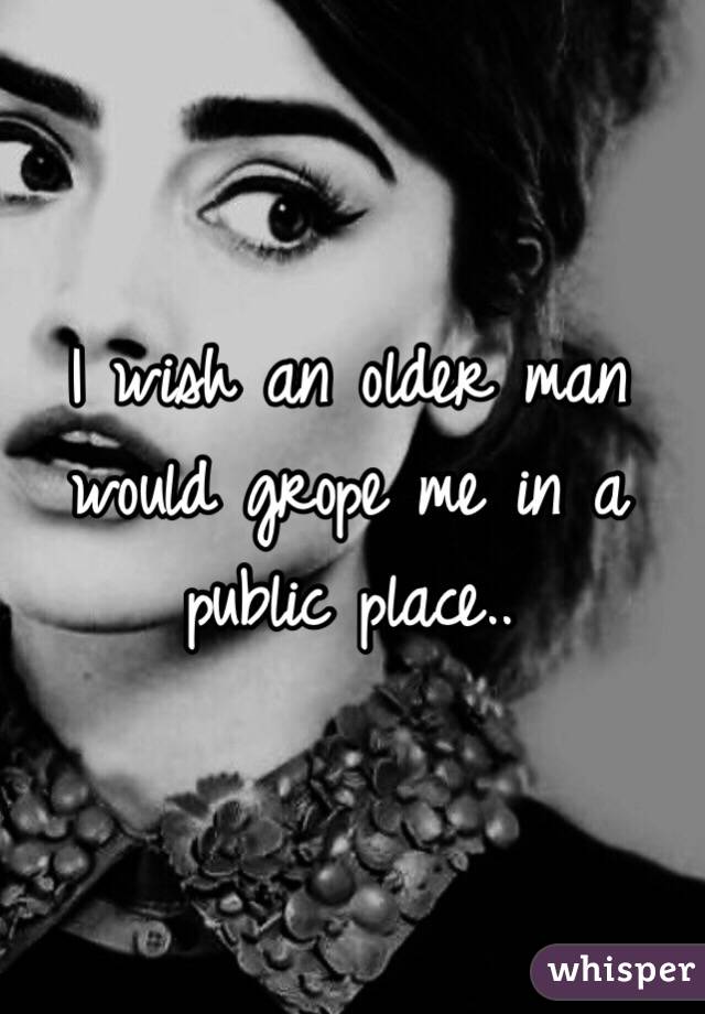 I wish an older man would grope me in a public place..