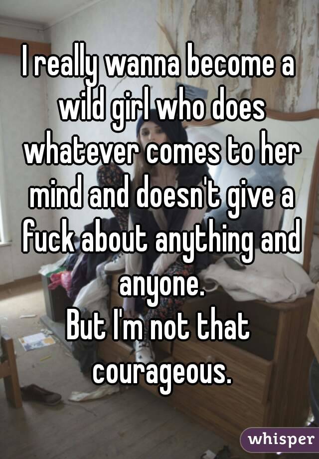 I really wanna become a wild girl who does whatever comes to her mind and doesn't give a fuck about anything and anyone.
But I'm not that courageous.