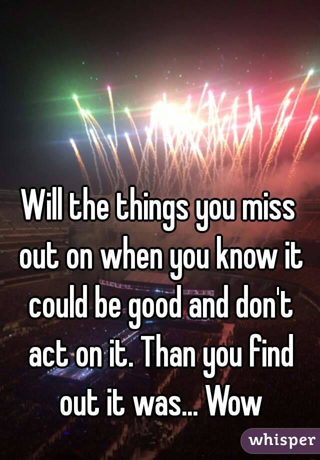 Will the things you miss out on when you know it could be good and don't act on it. Than you find out it was... Wow
