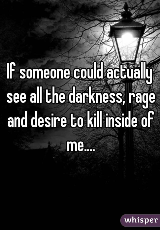 If someone could actually see all the darkness, rage and desire to kill inside of me....