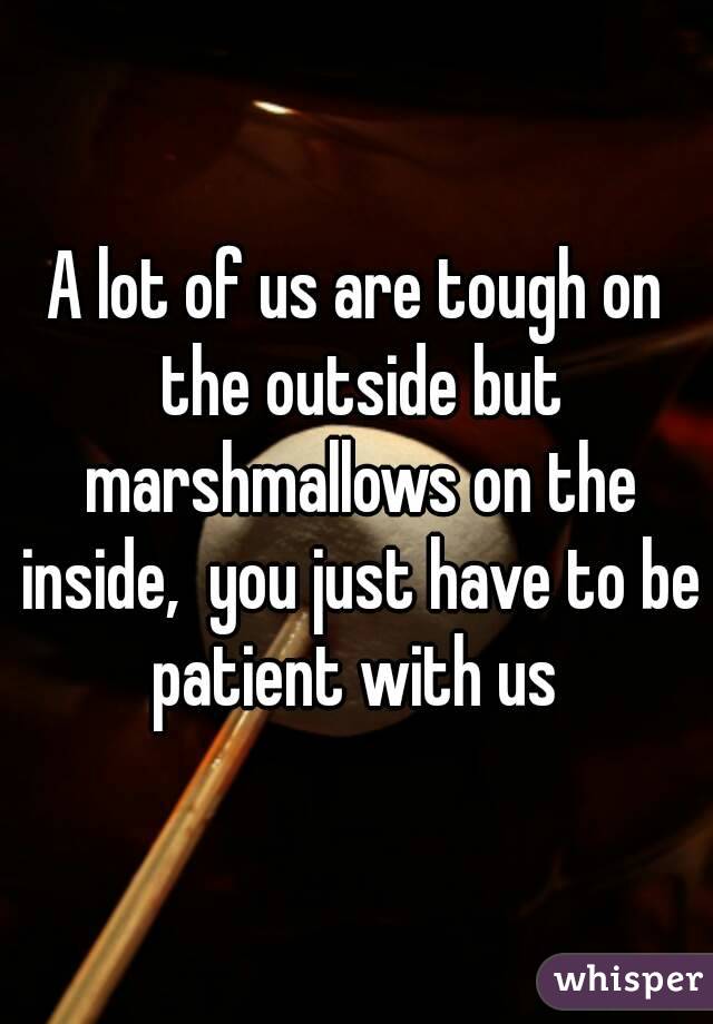 A lot of us are tough on the outside but marshmallows on the inside,  you just have to be patient with us 