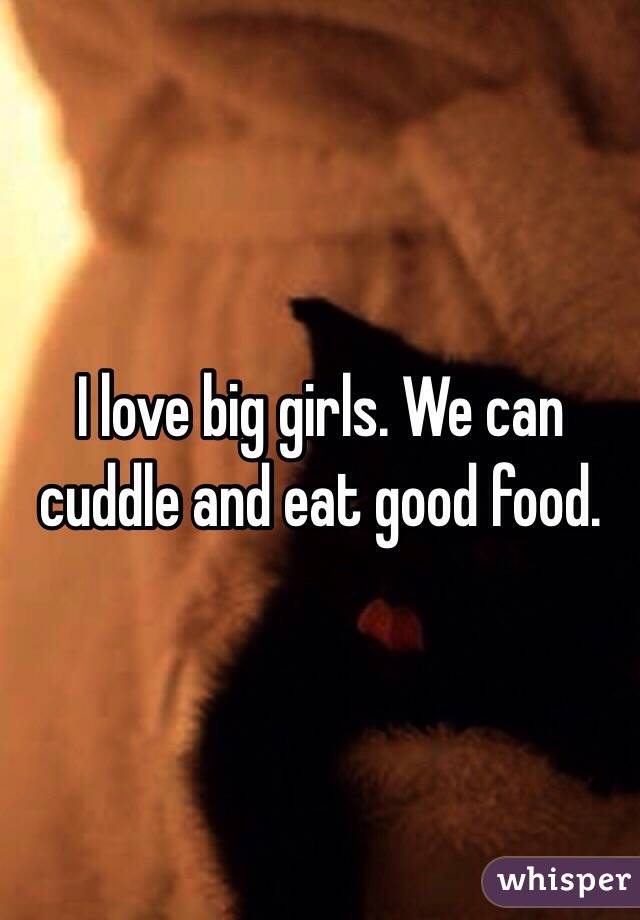I love big girls. We can cuddle and eat good food. 