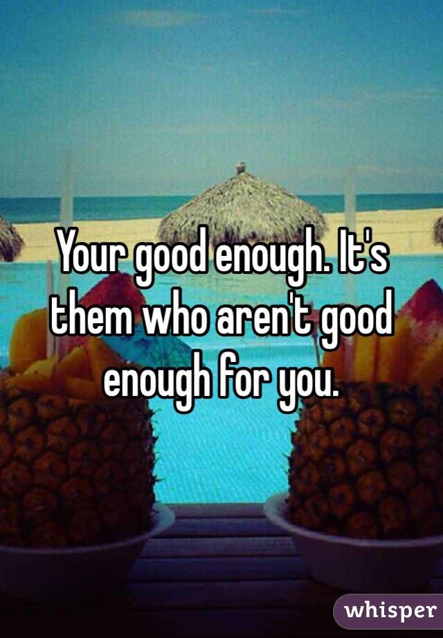 Your good enough. It's them who aren't good enough for you. 