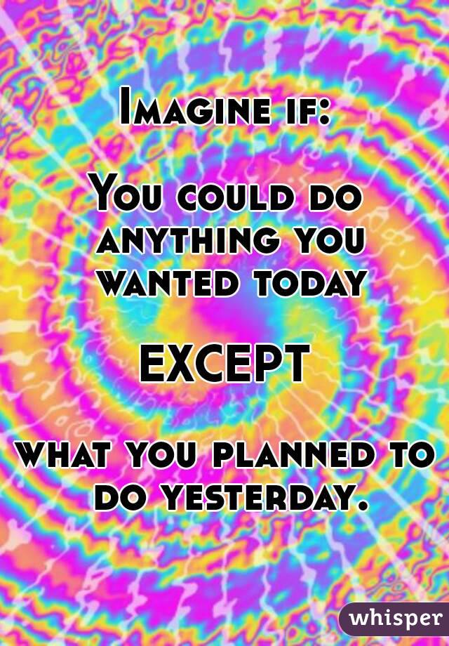 Imagine if:

You could do anything you wanted today

EXCEPT

what you planned to do yesterday.