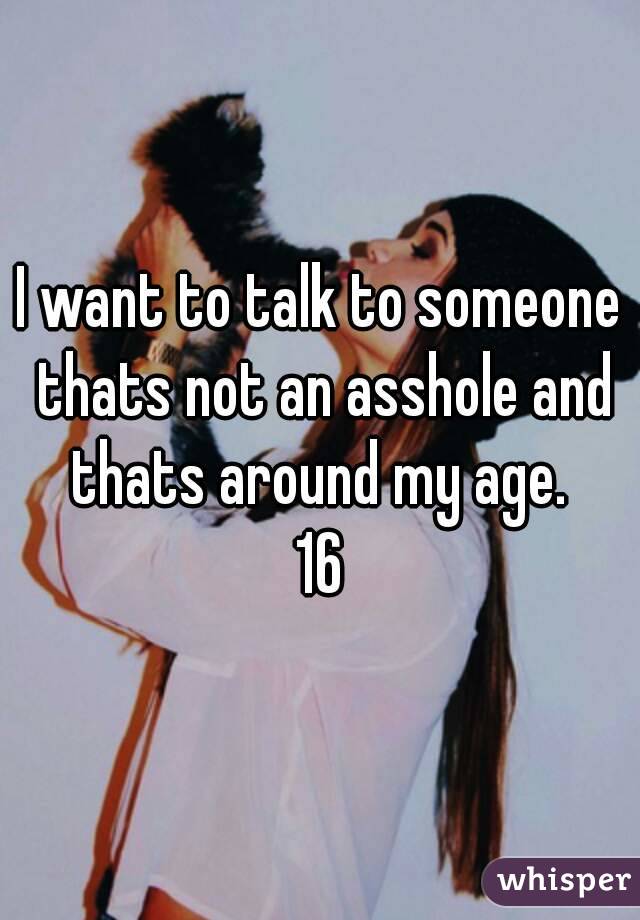 I want to talk to someone thats not an asshole and thats around my age. 
16