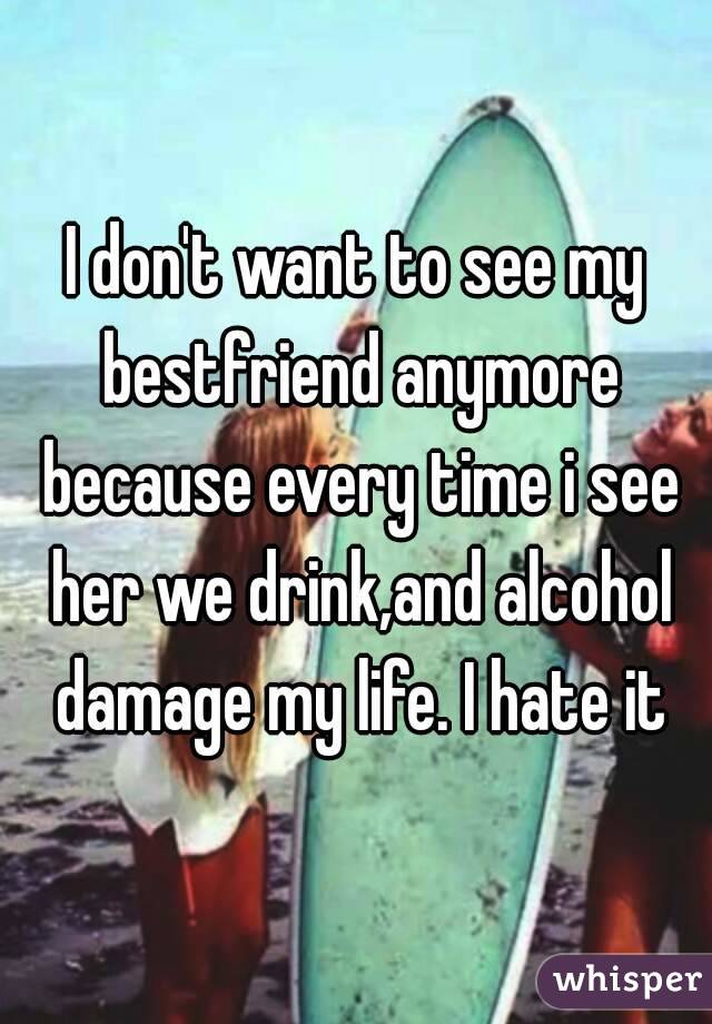 I don't want to see my bestfriend anymore because every time i see her we drink,and alcohol damage my life. I hate it