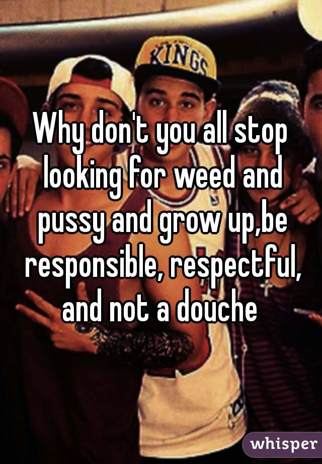 Why don't you all stop looking for weed and pussy and grow up,be responsible, respectful, and not a douche 