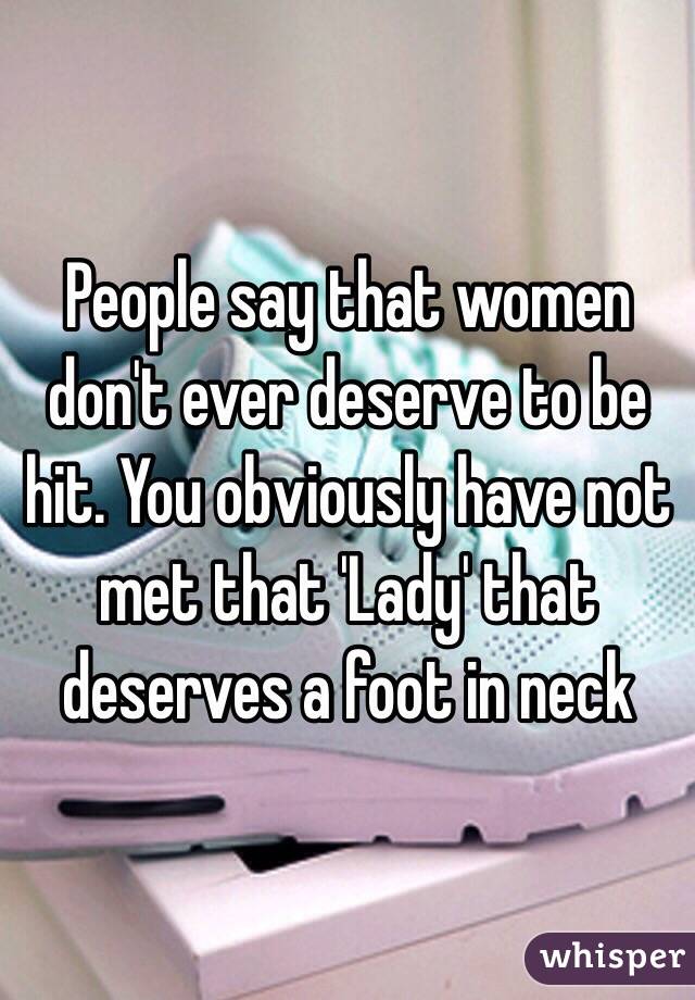People say that women don't ever deserve to be hit. You obviously have not met that 'Lady' that deserves a foot in neck 