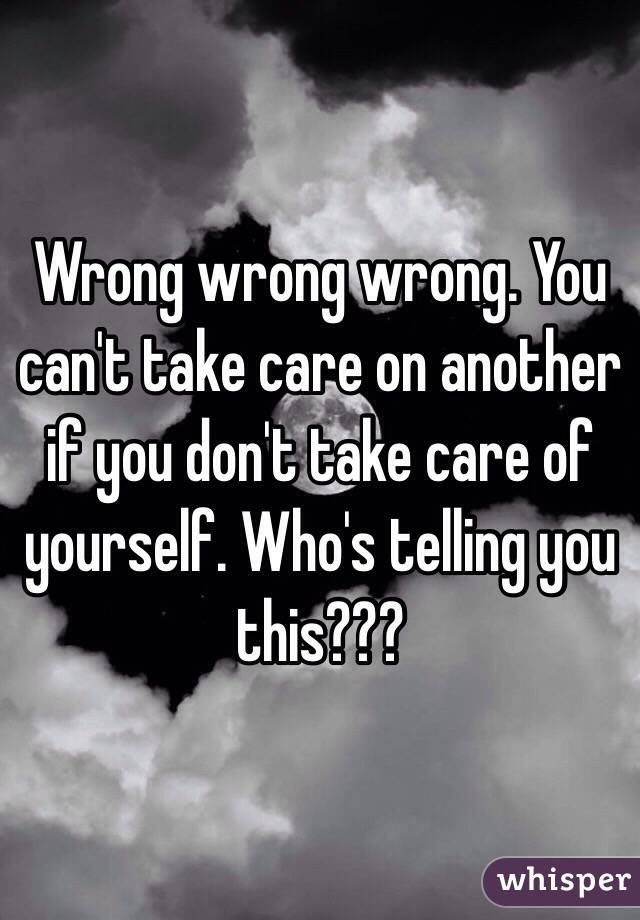 Wrong wrong wrong. You can't take care on another if you don't take care of yourself. Who's telling you this???