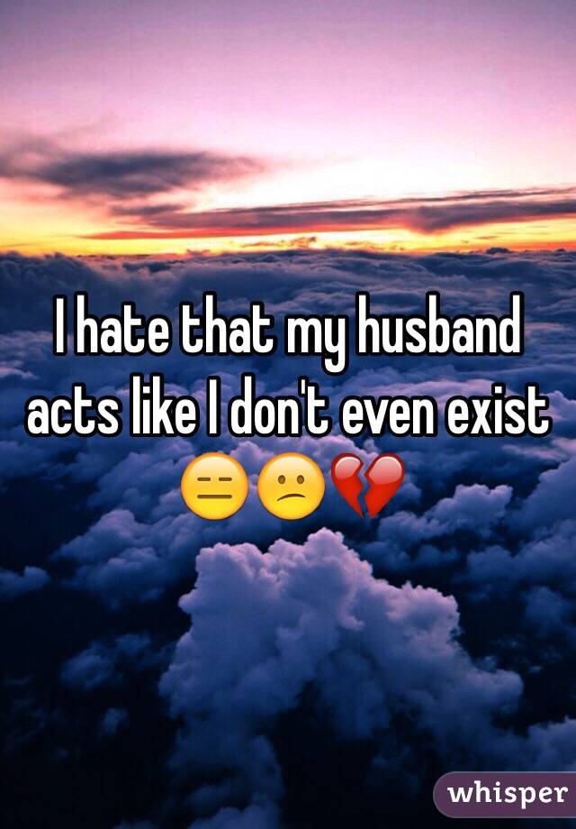 I hate that my husband acts like I don't even exist 😑😕💔