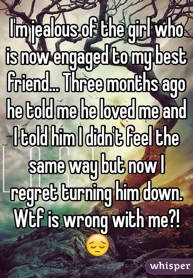 I'm jealous of the girl who is now engaged to my best friend... Three months ago he told me he loved me and I told him I didn't feel the same way but now I regret turning him down. Wtf is wrong with me?! 😔