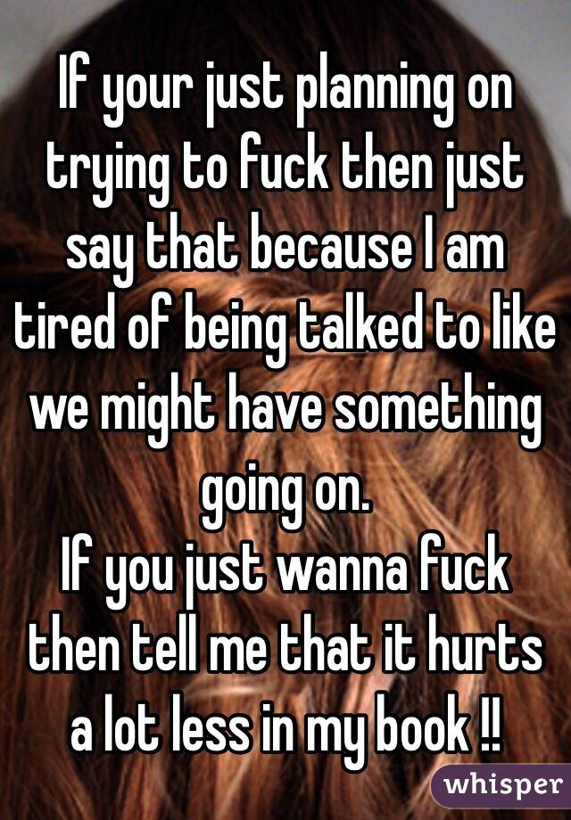 If your just planning on trying to fuck then just say that because I am tired of being talked to like we might have something going on.
If you just wanna fuck then tell me that it hurts a lot less in my book !! 