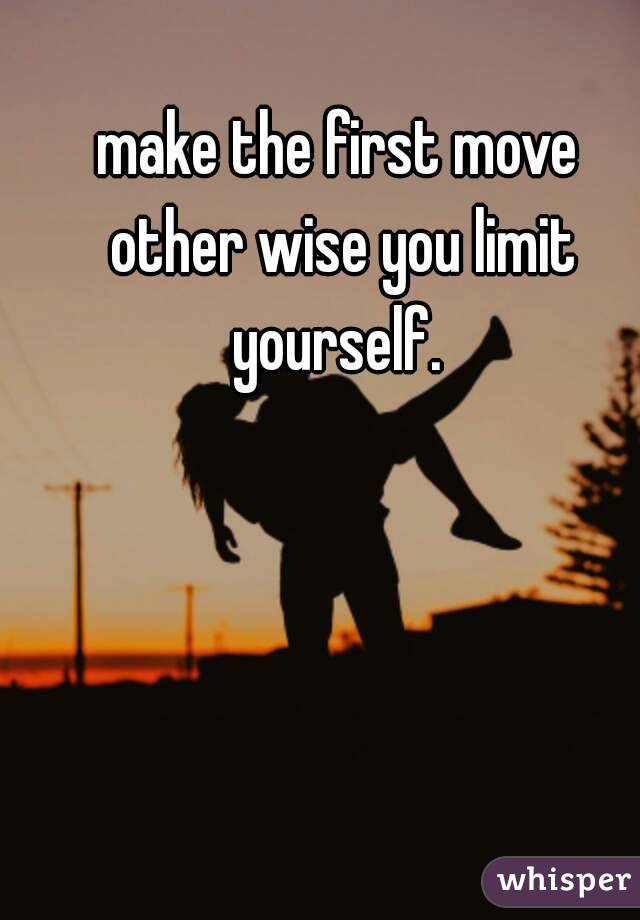 make the first move other wise you limit yourself. 
