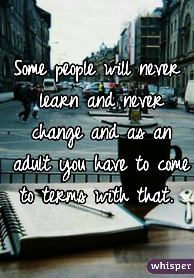 Some people will never learn and never change and as an adult you have to come to terms with that. 