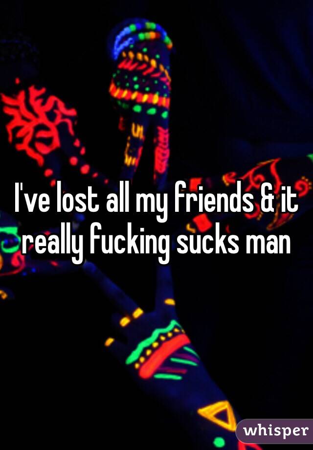 I've lost all my friends & it really fucking sucks man 