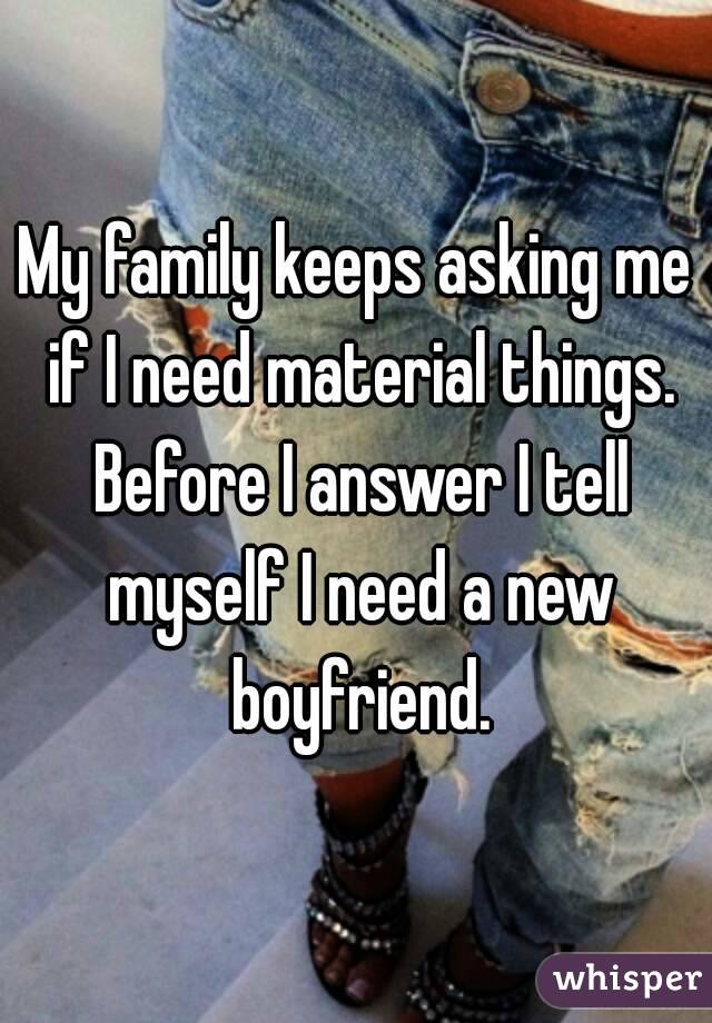 My family keeps asking me if I need material things. Before I answer I tell myself I need a new boyfriend.
