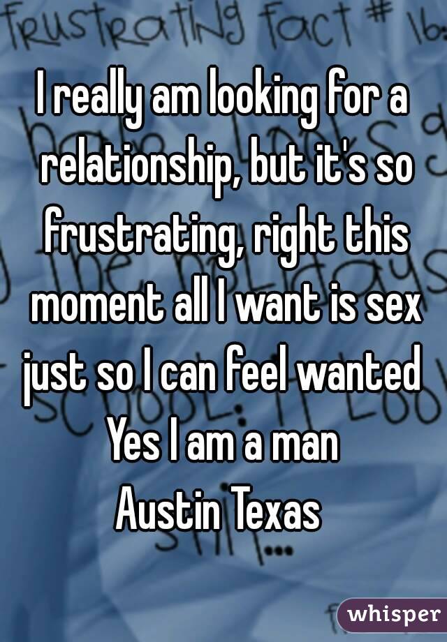 I really am looking for a relationship, but it's so frustrating, right this moment all I want is sex just so I can feel wanted 
Yes I am a man
Austin Texas 
