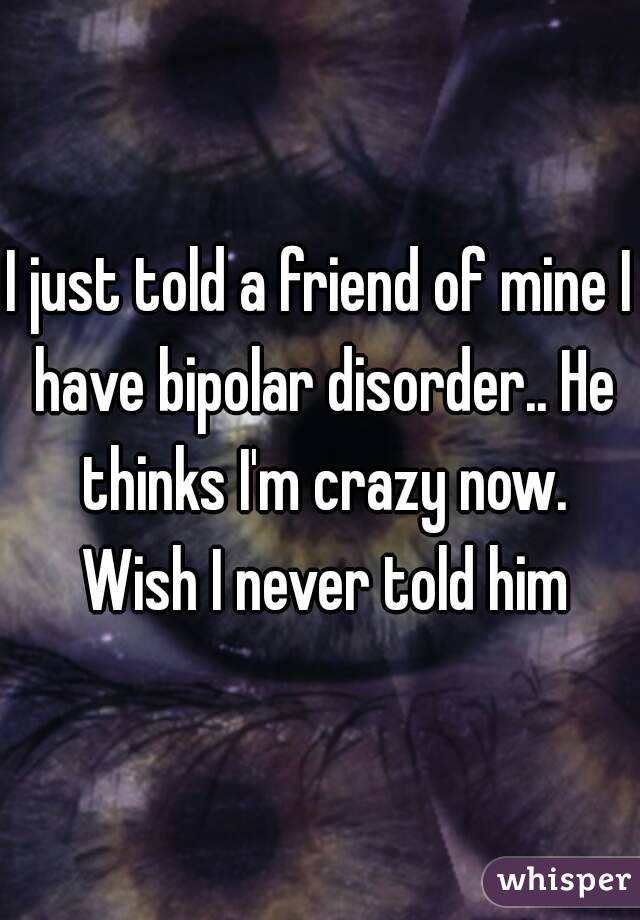 I just told a friend of mine I have bipolar disorder.. He thinks I'm crazy now. Wish I never told him