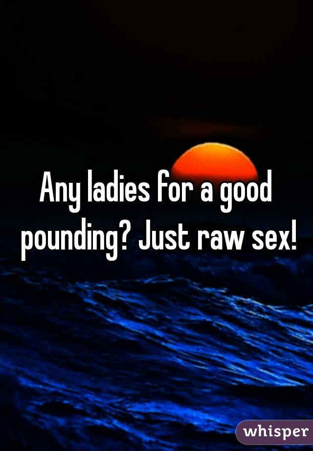 Any ladies for a good pounding? Just raw sex!