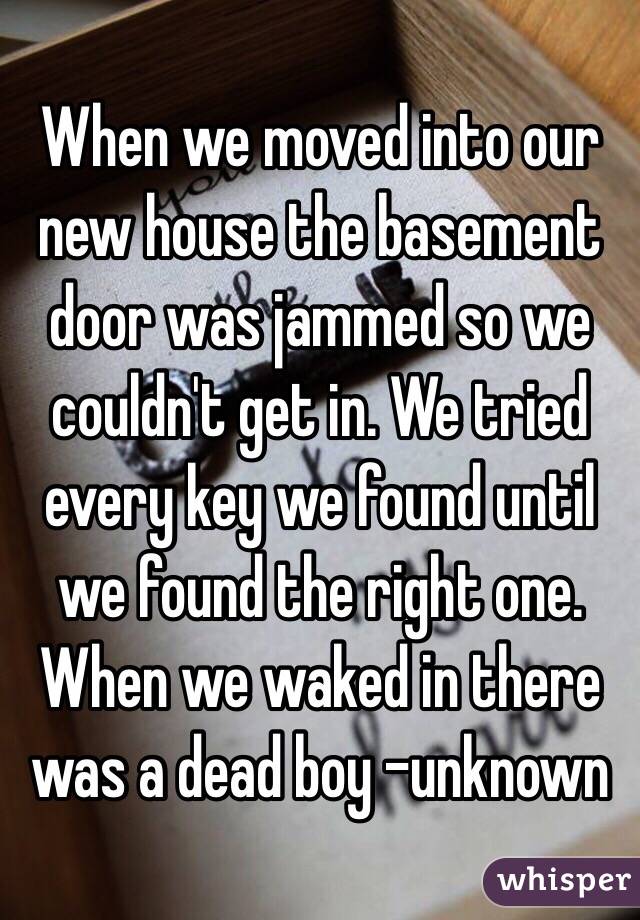When we moved into our new house the basement door was jammed so we couldn't get in. We tried every key we found until we found the right one. When we waked in there was a dead boy -unknown 