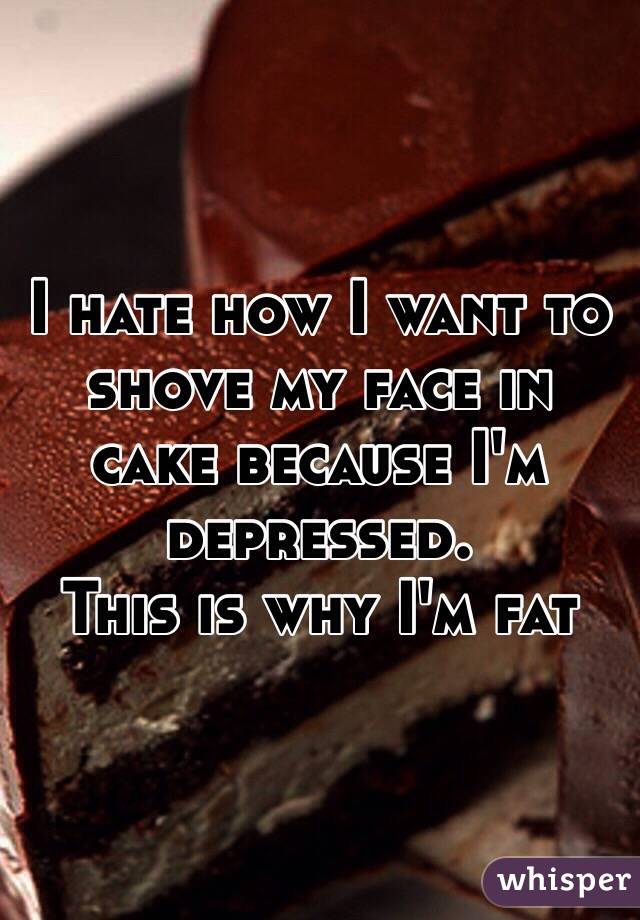 I hate how I want to shove my face in cake because I'm depressed.
This is why I'm fat