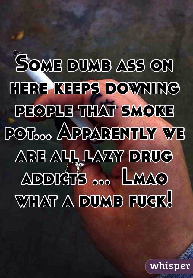 Some dumb ass on here keeps downing people that smoke pot... Apparently we are all lazy drug addicts ...  Lmao what a dumb fuck!