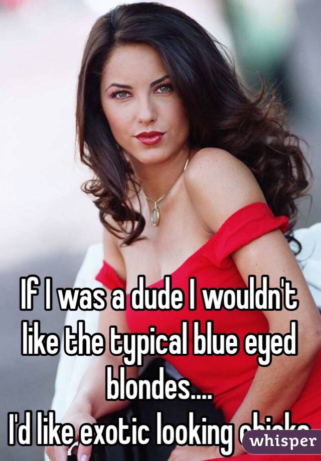 If I was a dude I wouldn't like the typical blue eyed blondes....
I'd like exotic looking chicks
