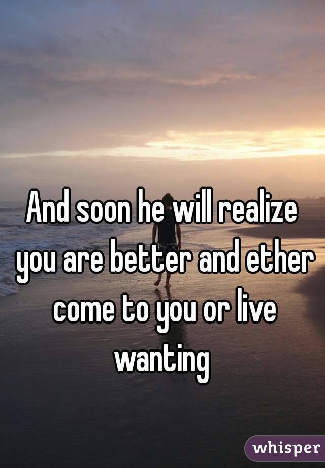 And soon he will realize you are better and ether come to you or live wanting 