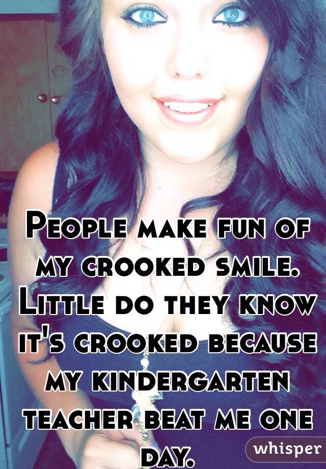 People make fun of my crooked smile. Little do they know it's crooked because my kindergarten teacher beat me one day. 