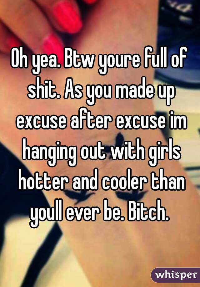 Oh yea. Btw youre full of shit. As you made up excuse after excuse im hanging out with girls hotter and cooler than youll ever be. Bitch. 