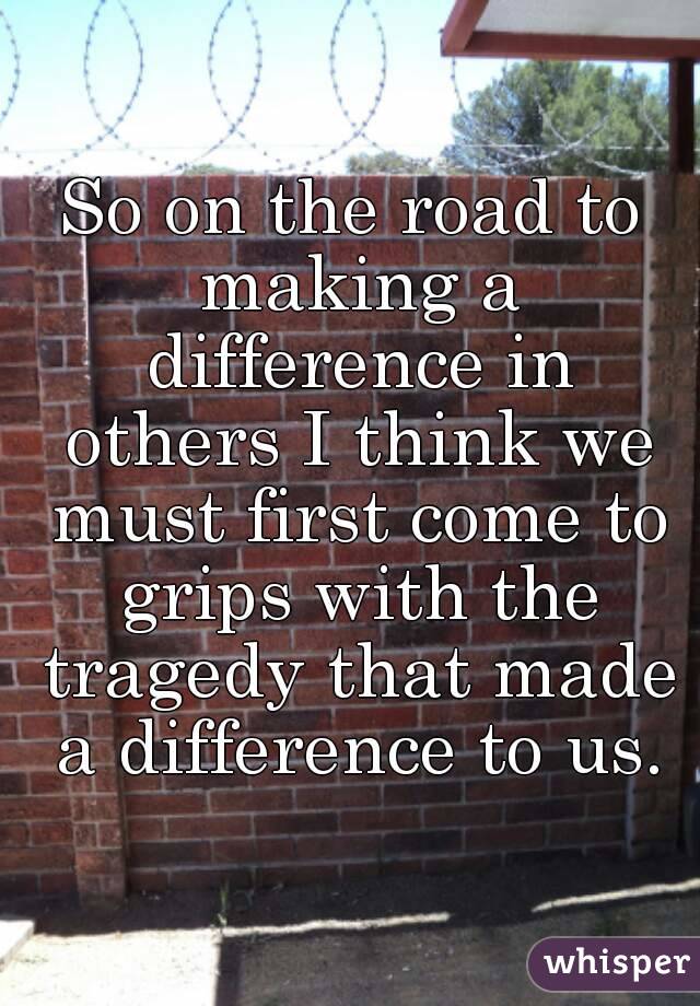So on the road to making a difference in others I think we must first come to grips with the tragedy that made a difference to us.