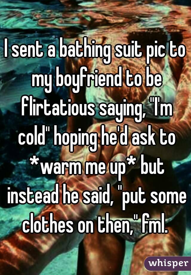 I sent a bathing suit pic to my boyfriend to be flirtatious saying, "I'm cold" hoping he'd ask to *warm me up* but instead he said, "put some clothes on then," fml. 