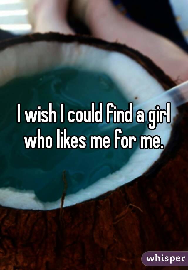 I wish I could find a girl who likes me for me. 
