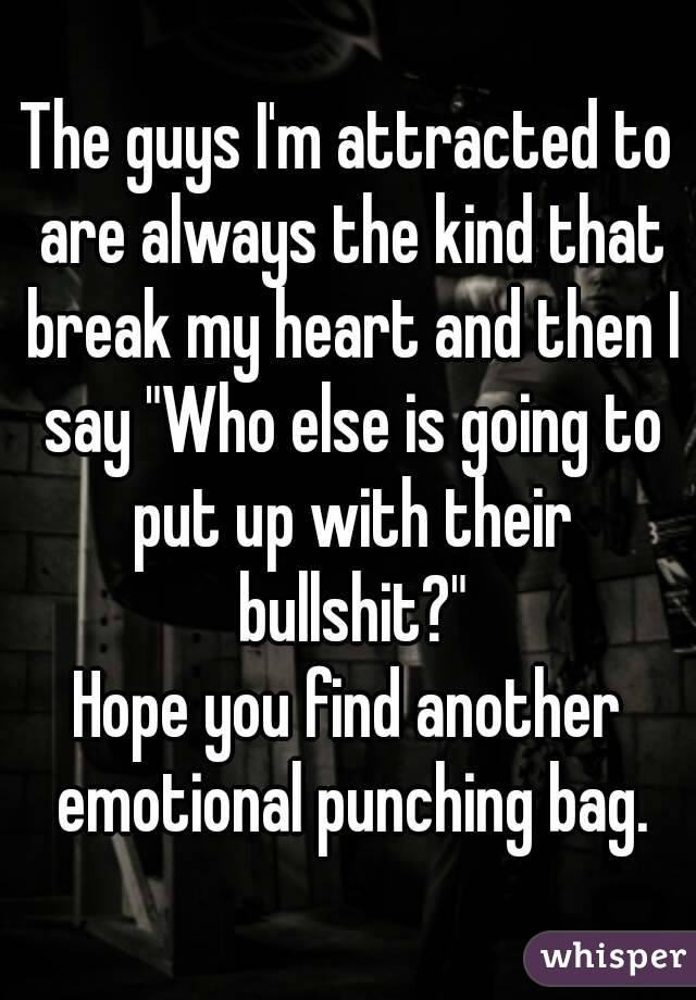 The guys I'm attracted to are always the kind that break my heart and then I say "Who else is going to put up with their bullshit?"
Hope you find another emotional punching bag.