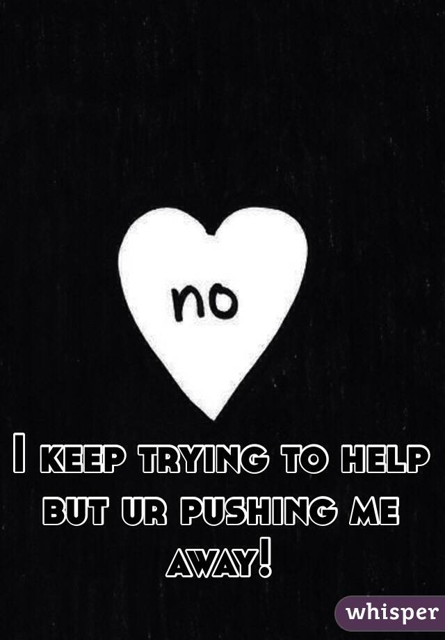 I keep trying to help but ur pushing me away!