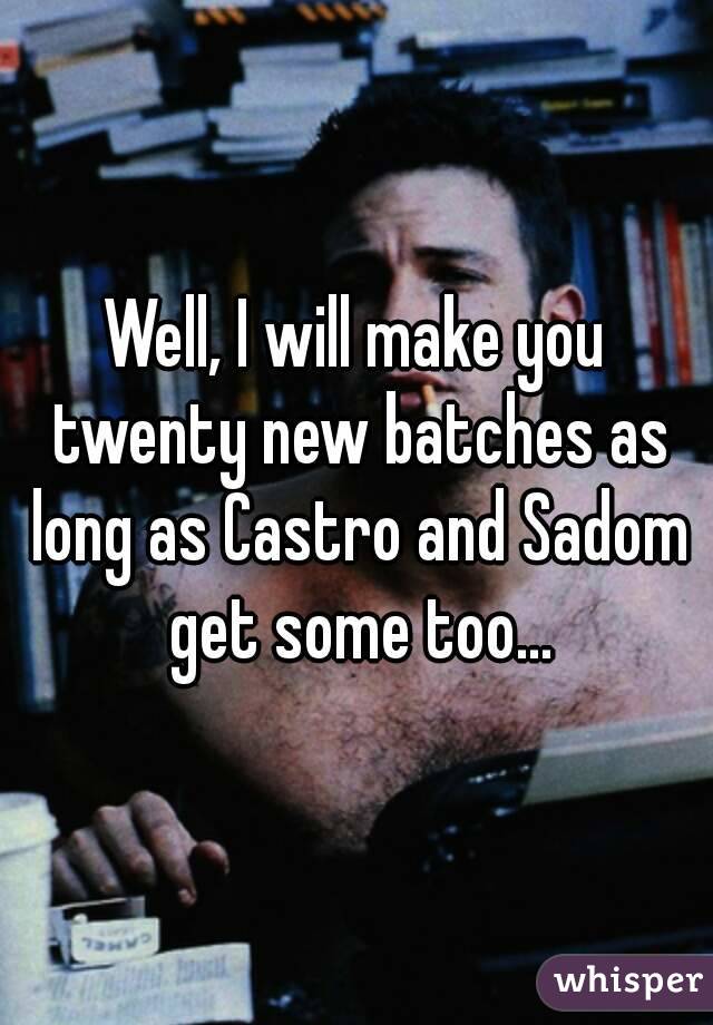 Well, I will make you twenty new batches as long as Castro and Sadom get some too...