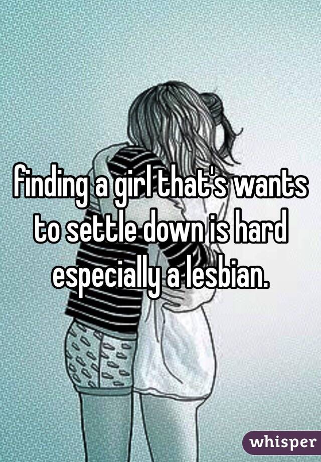 finding a girl that's wants to settle down is hard especially a lesbian. 