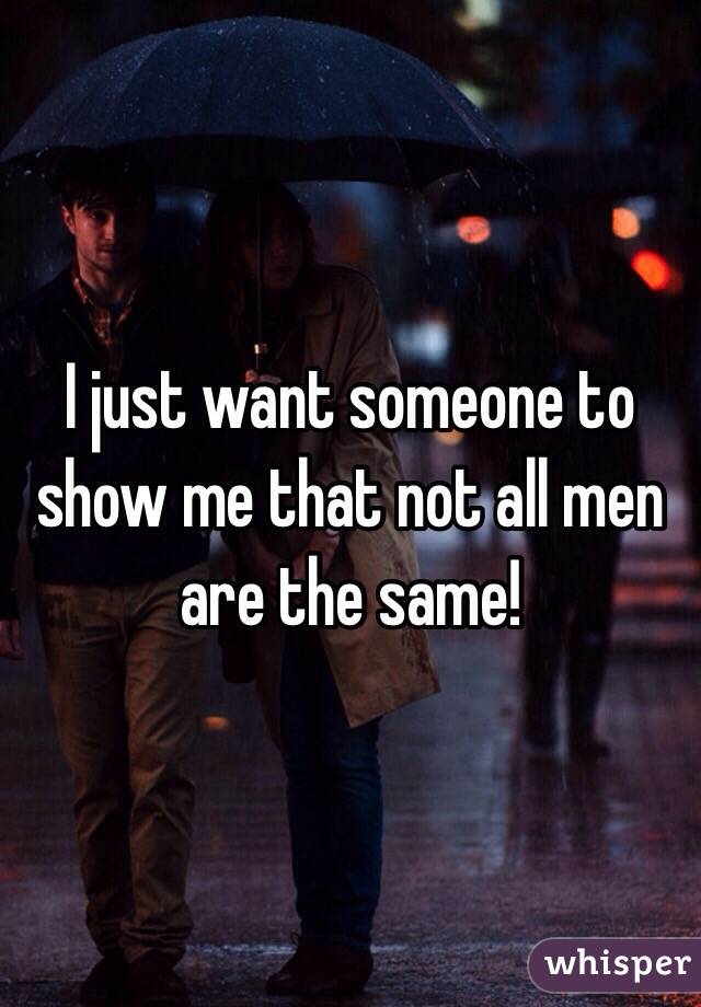 I just want someone to show me that not all men are the same! 