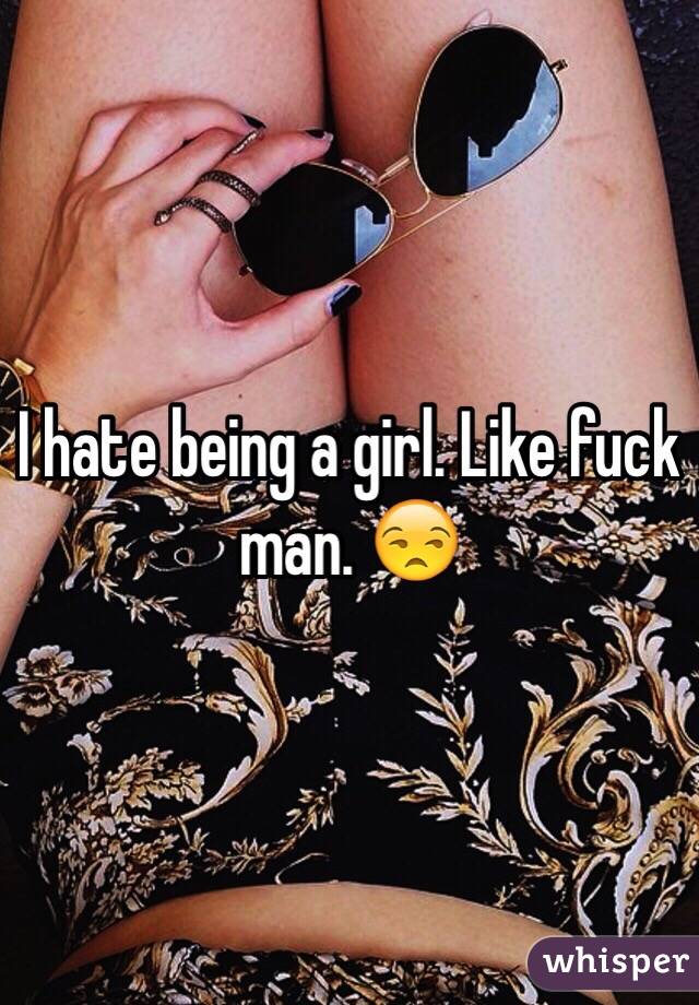 I hate being a girl. Like fuck man. 😒